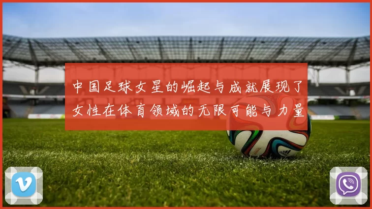 中国足球女星的崛起与成就展现了女性在体育领域的无限可能与力量