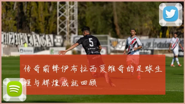 传奇前锋伊布拉西莫维奇的足球生涯与辉煌成就回顾
