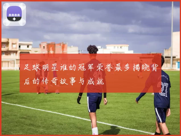 足球明星谁的冠军荣誉最多揭晓背后的传奇故事与成就