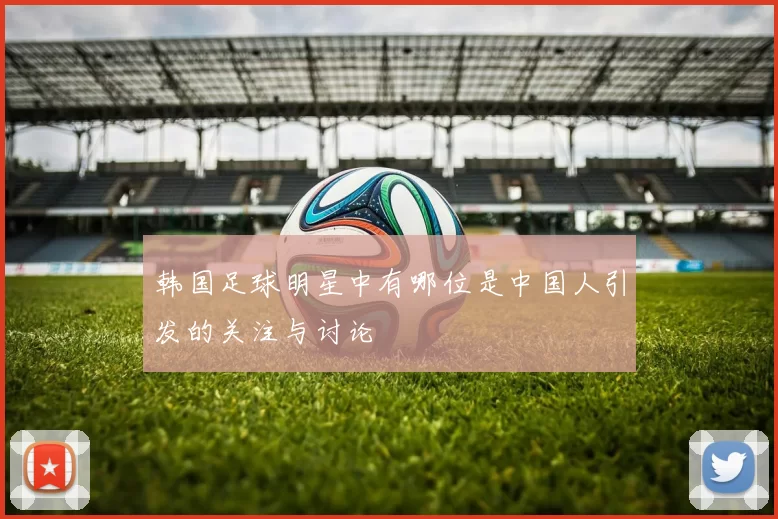 韩国足球明星中有哪位是中国人引发的关注与讨论
