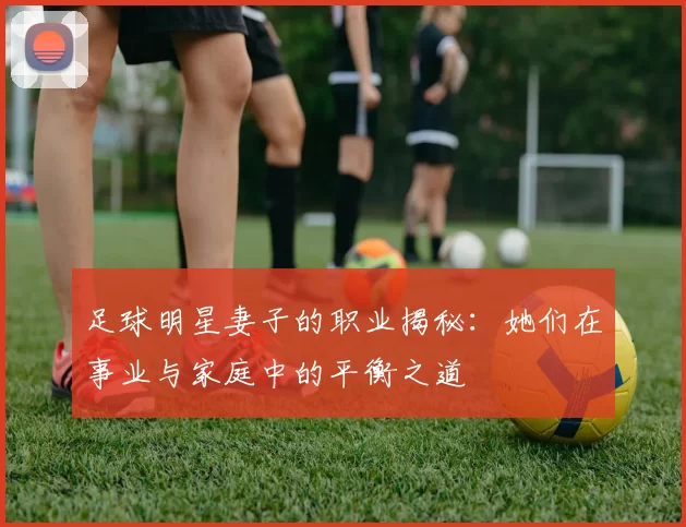 足球明星妻子的职业揭秘：她们在事业与家庭中的平衡之道