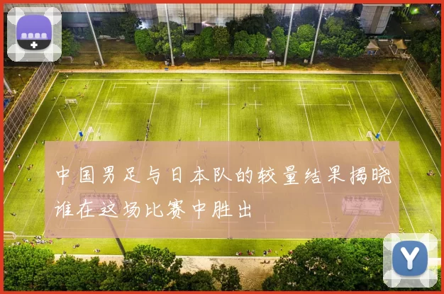 中国男足与日本队的较量结果揭晓谁在这场比赛中胜出