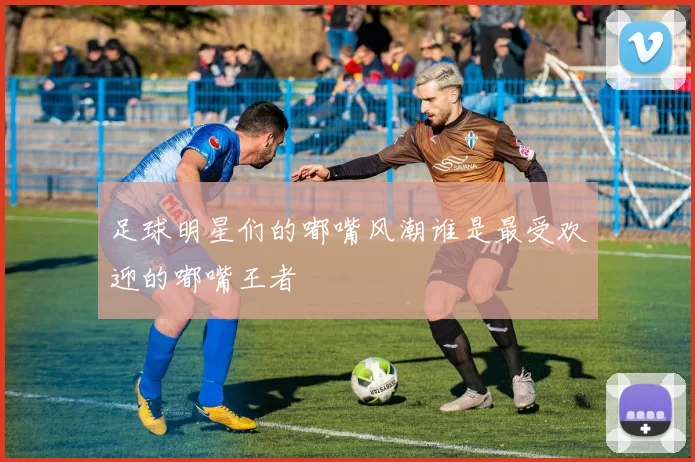 足球明星们的嘟嘴风潮谁是最受欢迎的嘟嘴王者