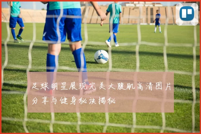 足球明星展现完美大腹肌高清图片分享与健身秘诀揭秘
