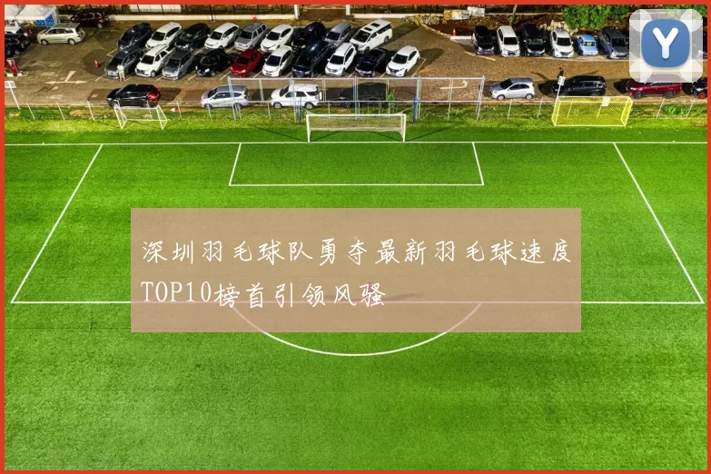 深圳羽毛球队勇夺最新羽毛球速度TOP10榜首引领风骚