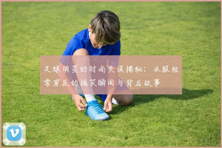 足球明星的时尚失误揭秘：衣服经常穿反的搞笑瞬间与背后故事