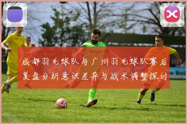 成都羽毛球队与广州羽毛球队赛后复盘分析意识差异与战术调整探讨