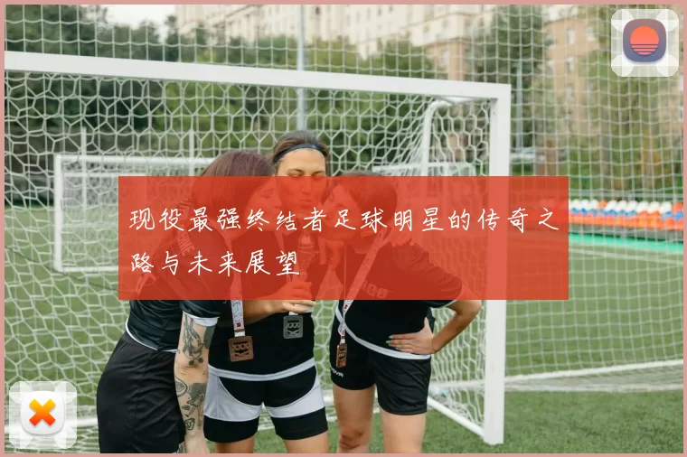 现役最强终结者足球明星的传奇之路与未来展望