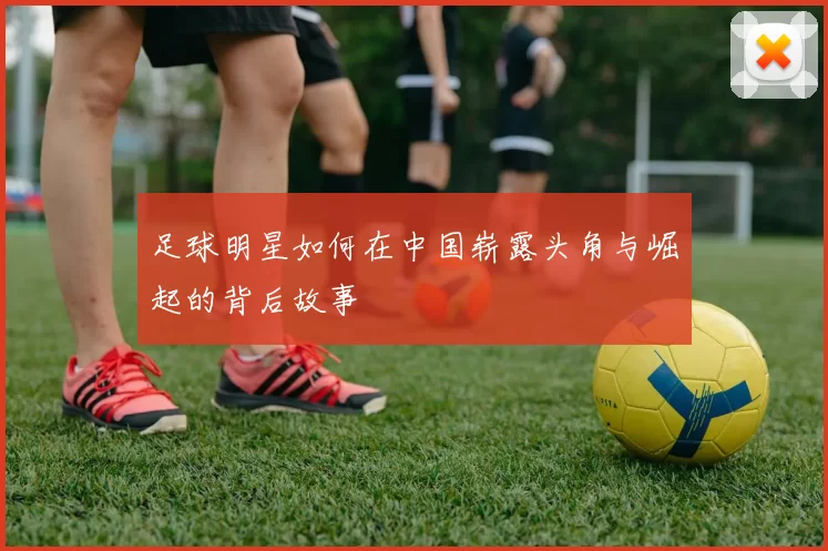 足球明星如何在中国崭露头角与崛起的背后故事