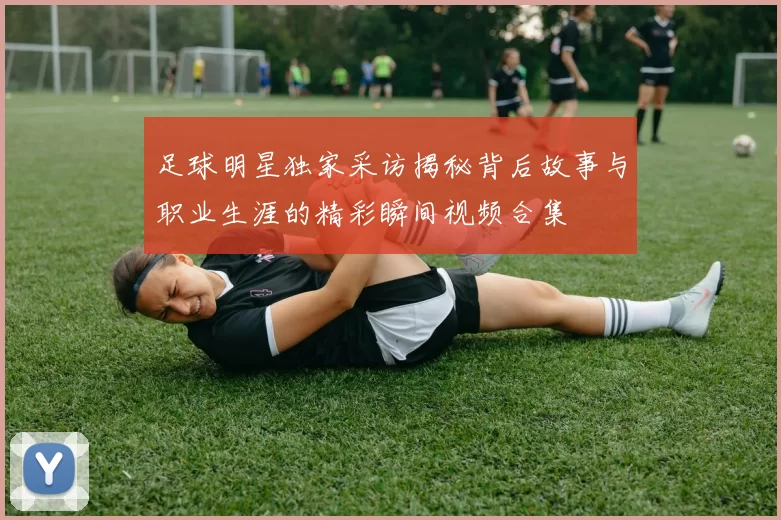 足球明星独家采访揭秘背后故事与职业生涯的精彩瞬间视频合集
