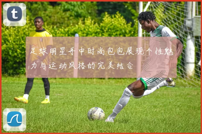 足球明星手中时尚包包展现个性魅力与运动风格的完美结合