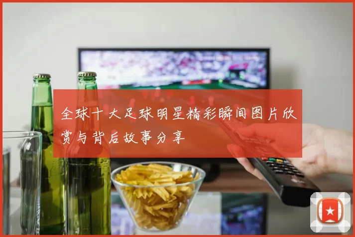 全球十大足球明星精彩瞬间图片欣赏与背后故事分享