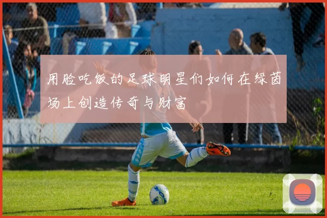 用脸吃饭的足球明星们如何在绿茵场上创造传奇与财富