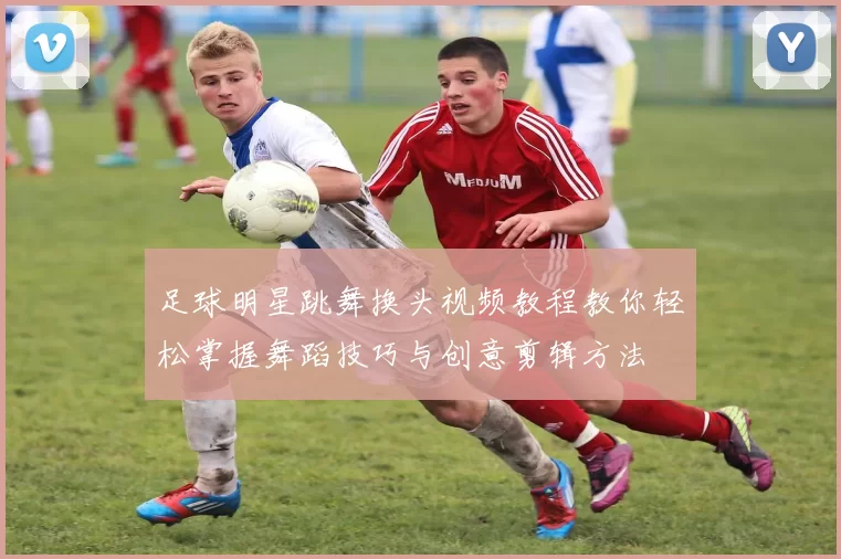 足球明星跳舞换头视频教程教你轻松掌握舞蹈技巧与创意剪辑方法