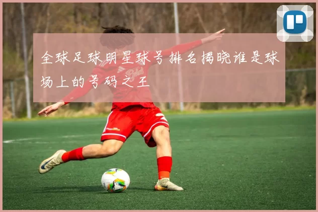 全球足球明星球号排名揭晓谁是球场上的号码之王