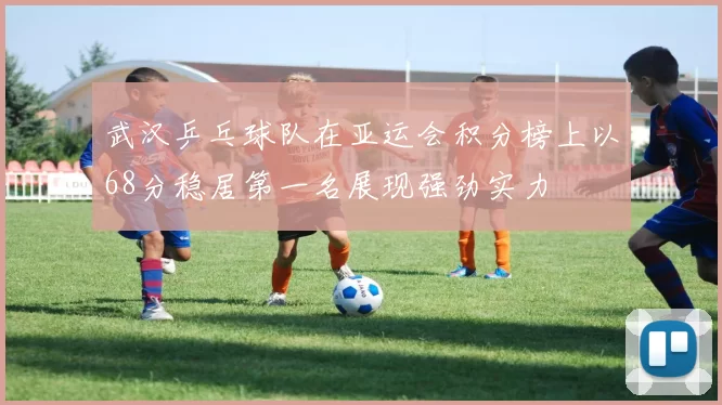 武汉乒乓球队在亚运会积分榜上以68分稳居第一名展现强劲实力