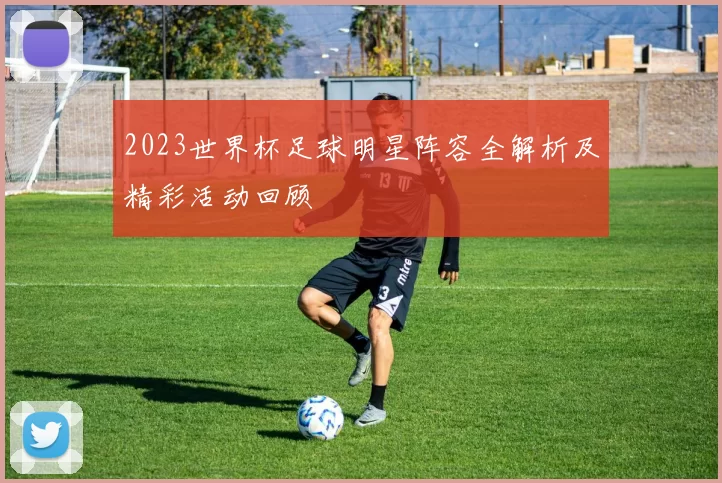 2023世界杯足球明星阵容全解析及精彩活动回顾