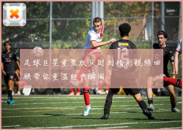 足球巨星重聚欢庆时刻精彩视频回顾带你重温经典瞬间
