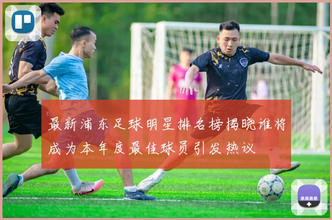 最新浦东足球明星排名榜揭晓谁将成为本年度最佳球员引发热议