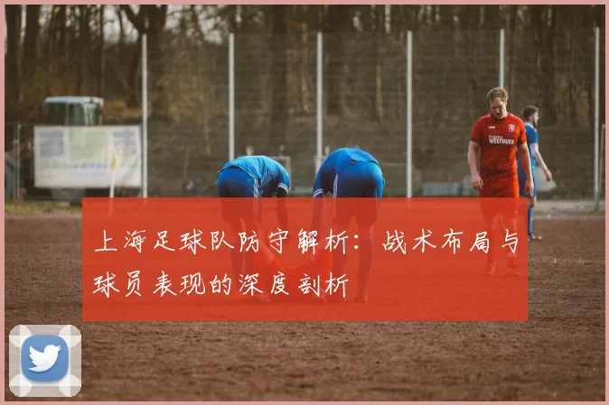 上海足球队防守解析：战术布局与球员表现的深度剖析