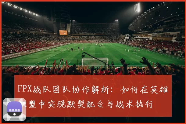 FPX战队团队协作解析：如何在英雄联盟中实现默契配合与战术执行