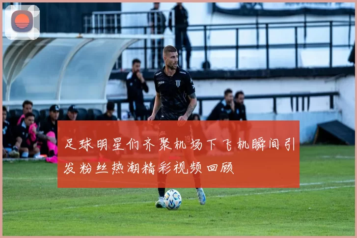 足球明星们齐聚机场下飞机瞬间引发粉丝热潮精彩视频回顾