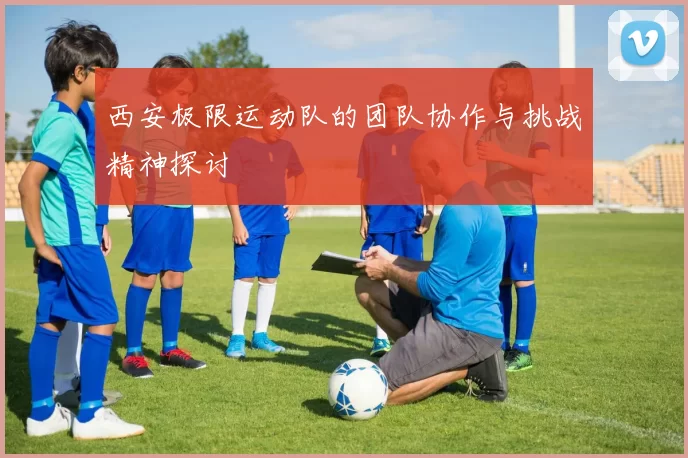 西安极限运动队的团队协作与挑战精神探讨