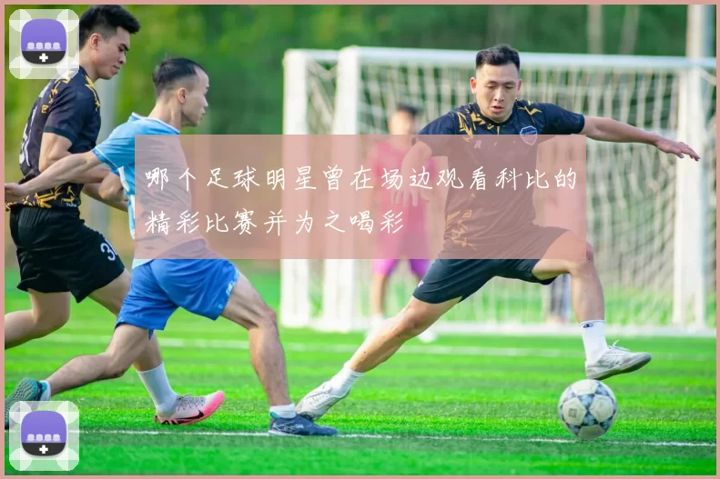 哪个足球明星曾在场边观看科比的精彩比赛并为之喝彩