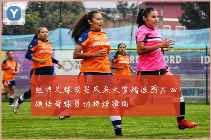 经典足球明星风采大赏精选图片回顾传奇球员的辉煌瞬间