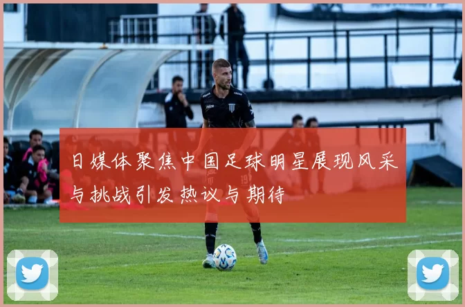 日媒体聚焦中国足球明星展现风采与挑战引发热议与期待