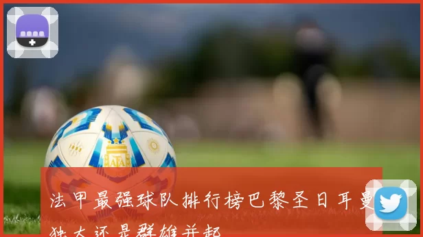 法甲最强球队排行榜巴黎圣日耳曼独大还是群雄并起