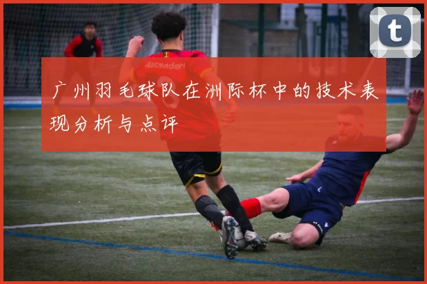 广州羽毛球队在洲际杯中的技术表现分析与点评