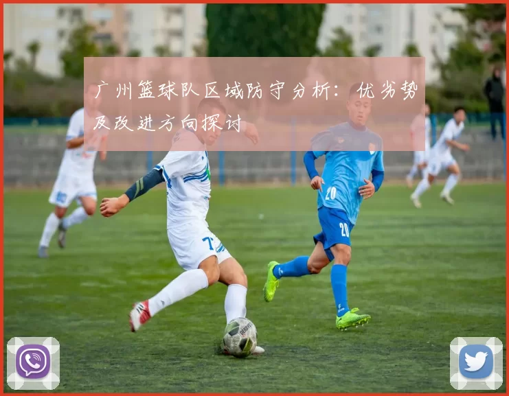 广州篮球队区域防守分析：优劣势及改进方向探讨