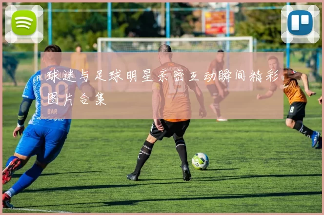 球迷与足球明星亲密互动瞬间精彩图片合集