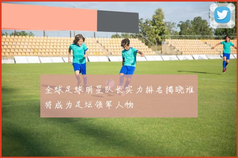 全球足球明星队长实力排名揭晓谁将成为足坛领军人物
