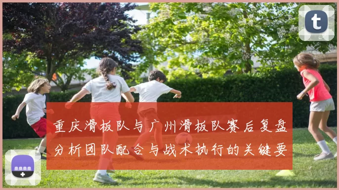 重庆滑板队与广州滑板队赛后复盘分析团队配合与战术执行的关键要素