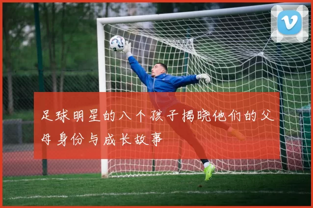 足球明星的八个孩子揭晓他们的父母身份与成长故事