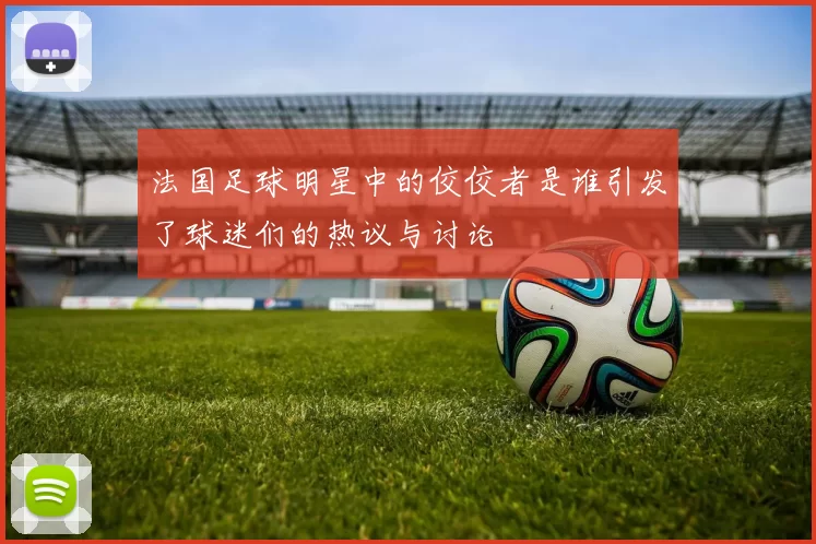 法国足球明星中的佼佼者是谁引发了球迷们的热议与讨论