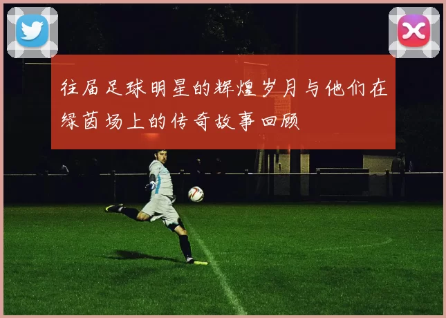 往届足球明星的辉煌岁月与他们在绿茵场上的传奇故事回顾