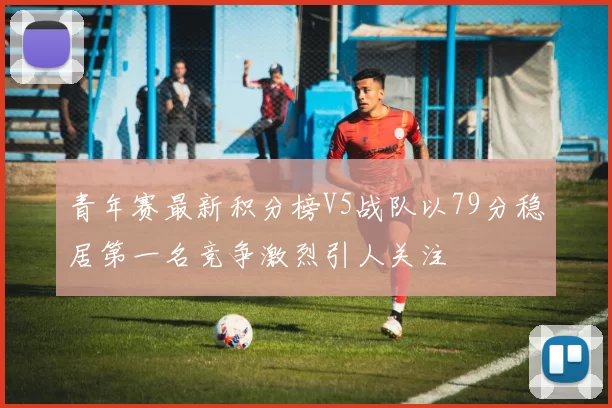青年赛最新积分榜V5战队以79分稳居第一名竞争激烈引人关注