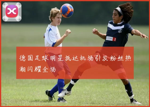 德国足球明星抵达机场引发粉丝热潮闪耀全场