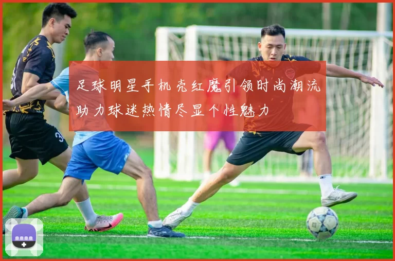 足球明星手机壳红魔引领时尚潮流助力球迷热情尽显个性魅力