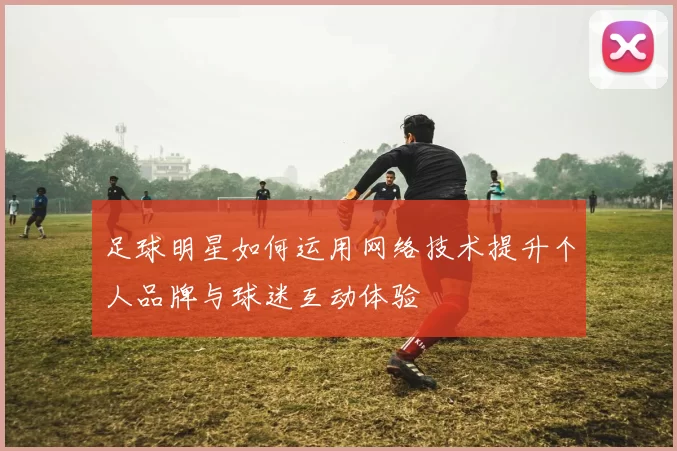 足球明星如何运用网络技术提升个人品牌与球迷互动体验