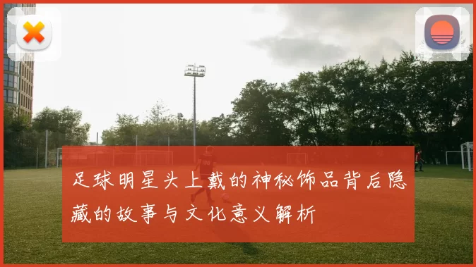 足球明星头上戴的神秘饰品背后隐藏的故事与文化意义解析