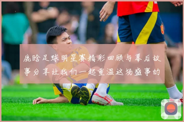 鹿晗足球明星赛精彩回顾与幕后故事分享让我们一起重温这场盛事的感动与激情