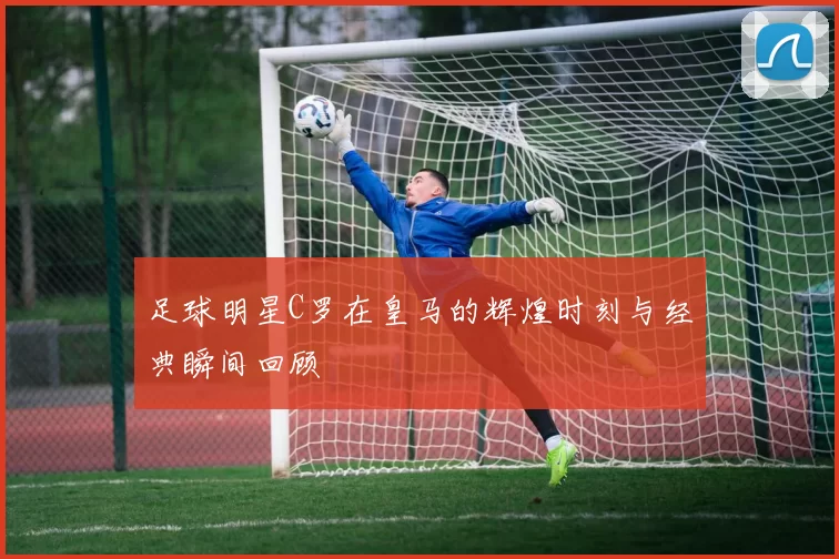 足球明星C罗在皇马的辉煌时刻与经典瞬间回顾