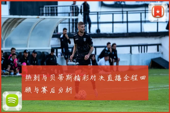 热刺与贝蒂斯精彩对决直播全程回顾与赛后分析