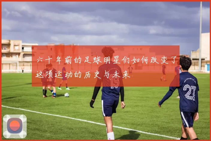 六十年前的足球明星们如何改变了这项运动的历史与未来