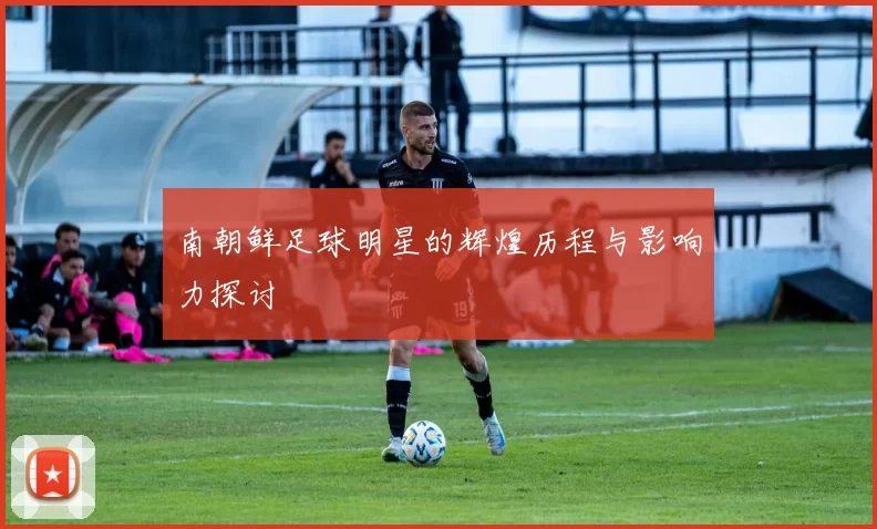 南朝鲜足球明星的辉煌历程与影响力探讨