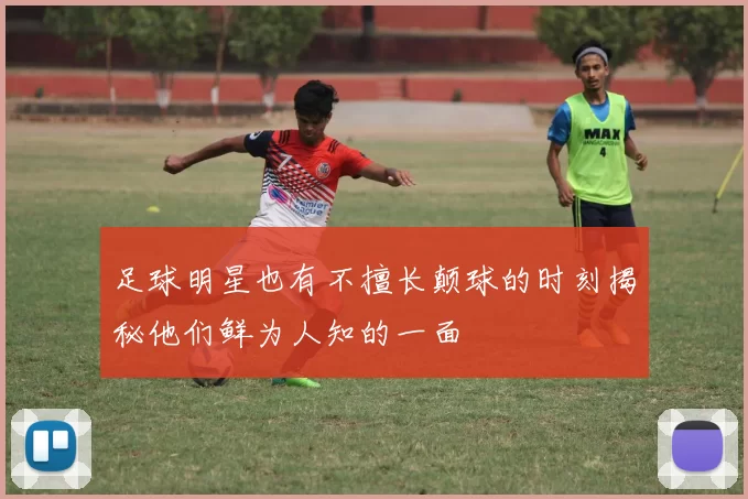 足球明星也有不擅长颠球的时刻揭秘他们鲜为人知的一面